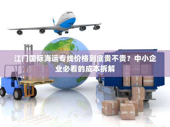 江门国际海运专线价格到底贵不贵?中小企业必看的成本拆解 江门国际海运专线价格到底贵不贵?中小企业必看的成本拆解