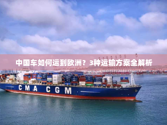中国车如何运到欧洲?3种运输方案全解析 中国车如何运到欧洲?3种运输方案全解析