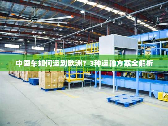 中国车如何运到欧洲?3种运输方案全解析 中国车如何运到欧洲?3种运输方案全解析
