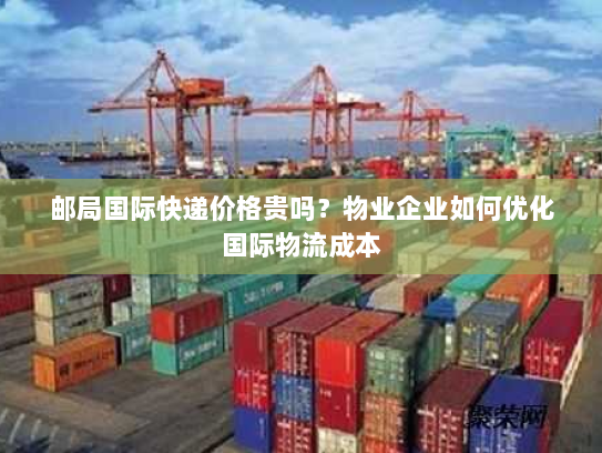 邮局国际快递价格贵吗?物业企业如何优化国际物流成本 邮局国际快递价格贵吗?物业企业如何优化国际物流成本