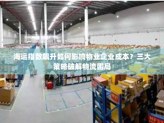 海运指数飙升如何影响物业企业成本?三大策略破解物流困局 海运指数飙升如何影响物业企业成本?三大策略破解物流困局