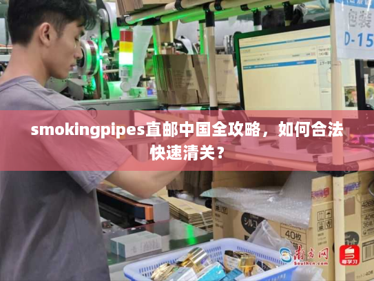 smokingpipes直邮中国全攻略,如何合法快速清关? smokingpipes直邮中国全攻略,如何合法快速清关?