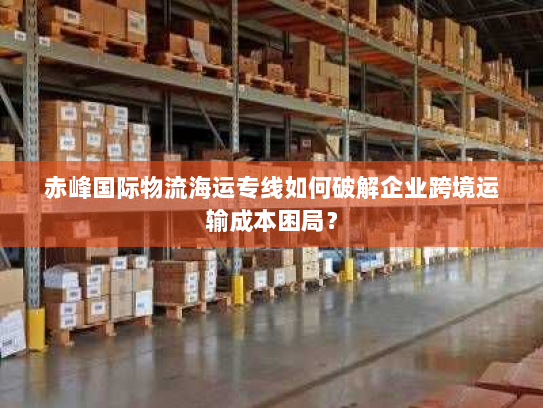 赤峰国际物流海运专线如何破解企业跨境运输成本困局? 赤峰国际物流海运专线如何破解企业跨境运输成本困局?