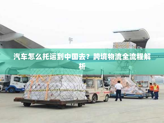 汽车怎么托运到中国去?跨境物流全流程解析 汽车怎么托运到中国去?跨境物流全流程解析