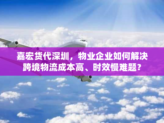 嘉宏货代深圳，物业企业如何解决跨境物流成本高、时效慢难题？