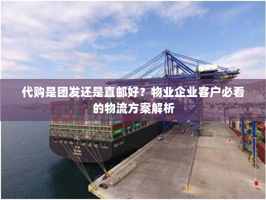 代购是团发还是直邮好？物业企业客户必看的物流方案解析