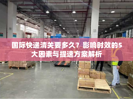 国际快递清关要多久?影响时效的5大因素与提速方案解析 国际快递清关要多久?影响时效的5大因素与提速方案解析
