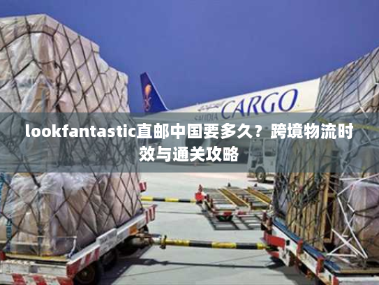 lookfantastic直邮中国要多久?跨境物流时效与通关攻略 lookfantastic直邮中国要多久?跨境物流时效与通关攻略
