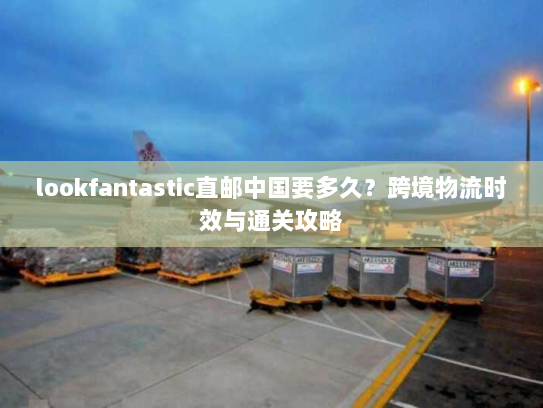 lookfantastic直邮中国要多久?跨境物流时效与通关攻略 lookfantastic直邮中国要多久?跨境物流时效与通关攻略