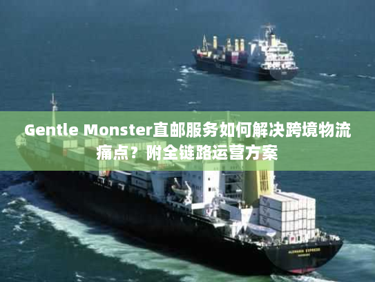 Gentle Monster直邮服务如何解决跨境物流痛点?附全链路运营方案 Gentle Monster直邮服务如何解决跨境物流痛点?附全链路运营方案