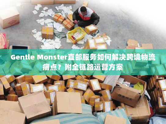 Gentle Monster直邮服务如何解决跨境物流痛点?附全链路运营方案 Gentle Monster直邮服务如何解决跨境物流痛点?附全链路运营方案