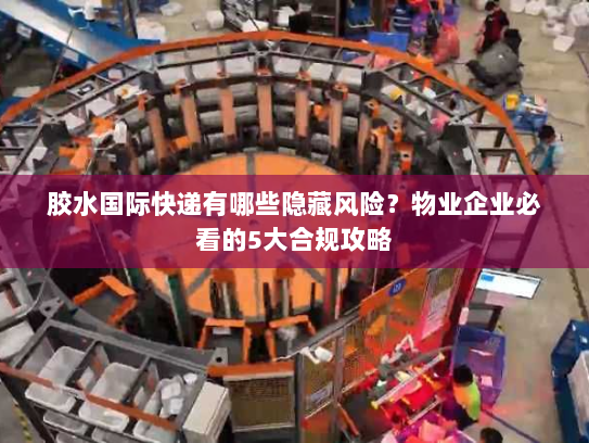 胶水国际快递有哪些隐藏风险?物业企业必看的5大合规攻略 胶水国际快递有哪些隐藏风险?物业企业必看的5大合规攻略