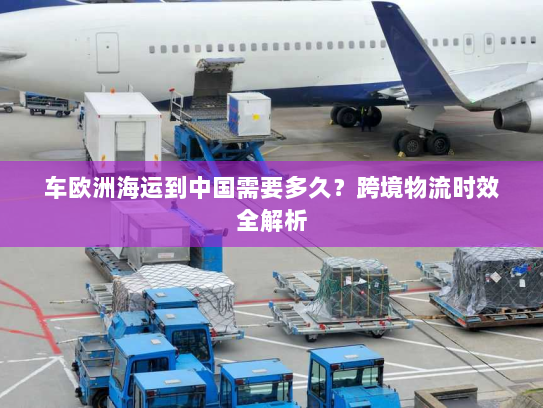 车欧洲海运到中国需要多久?跨境物流时效全解析 车欧洲海运到中国需要多久?跨境物流时效全解析