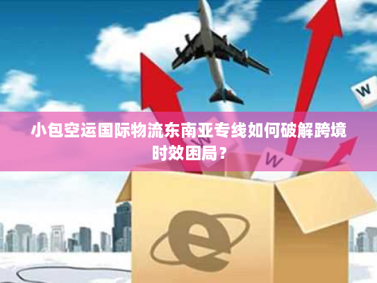 小包空运国际物流东南亚专线如何破解跨境时效困局？