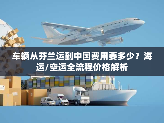 车辆从芬兰运到中国费用要多少？海运/空运全流程价格解析