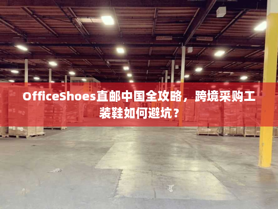 OfficeShoes直邮中国全攻略,跨境采购工装鞋如何避坑? OfficeShoes直邮中国全攻略,跨境采购工装鞋如何避坑?