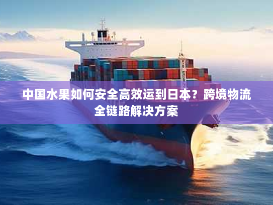 中国水果如何安全高效运到日本?跨境物流全链路解决方案 中国水果如何安全高效运到日本?跨境物流全链路解决方案