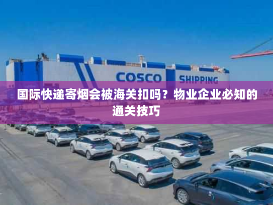 国际快递寄烟会被海关扣吗？物业企业必知的通关技巧