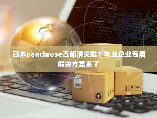 日本peachrose直邮清关难?物业企业专属解决方案来了 日本peachrose直邮清关难?物业企业专属解决方案来了