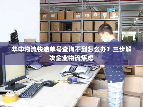 华中物流快递单号查询不到怎么办?三步解决企业物流焦虑 华中物流快递单号查询不到怎么办?三步解决企业物流焦虑