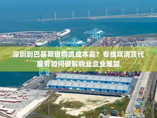 深圳到巴基斯坦物流成本高?专线双清货代服务如何破解物业企业难题 深圳到巴基斯坦物流成本高?专线双清货代服务如何破解物业企业难题