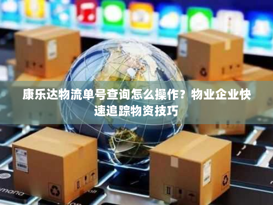 康乐达物流单号查询怎么操作?物业企业快速追踪物资技巧 康乐达物流单号查询怎么操作?物业企业快速追踪物资技巧
