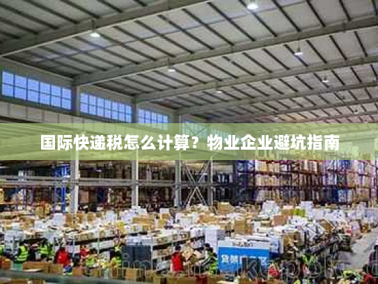 国际快递税怎么计算?物业企业避坑指南 国际快递税怎么计算?物业企业避坑指南