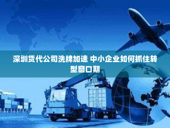 深圳货代公司洗牌加速 中小企业如何抓住转型窗口期 深圳货代公司洗牌加速 中小企业如何抓住转型窗口期