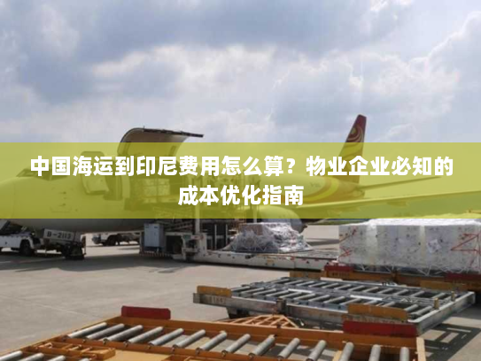 中国海运到印尼费用怎么算?物业企业必知的成本优化指南 中国海运到印尼费用怎么算?物业企业必知的成本优化指南