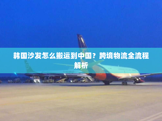 韩国沙发怎么搬运到中国？跨境物流全流程解析