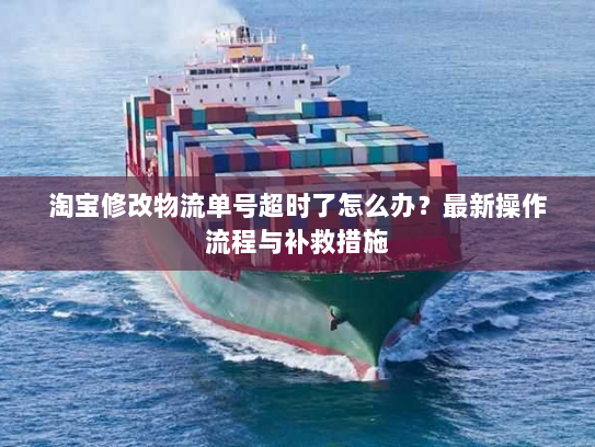 淘宝修改物流单号超时了怎么办？最新操作流程与补救措施