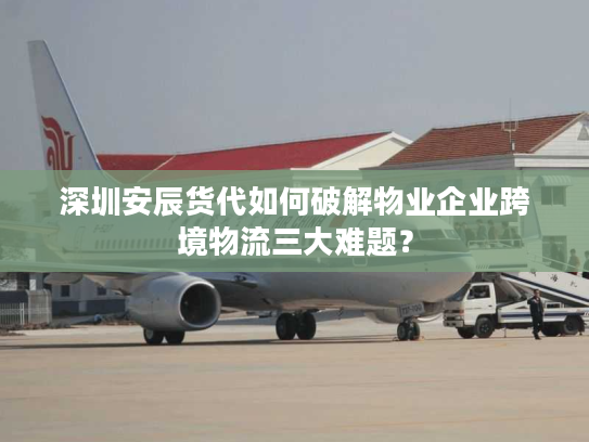深圳安辰货代如何破解物业企业跨境物流三大难题？