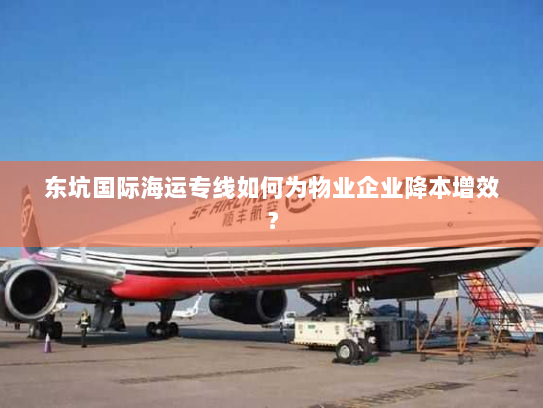 东坑国际海运专线如何为物业企业降本增效？