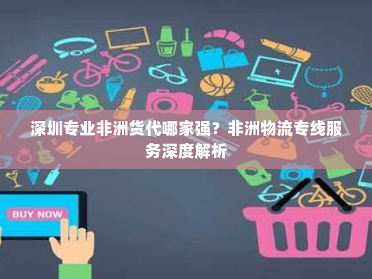 深圳专业非洲货代哪家强?非洲物流专线服务深度解析 深圳专业非洲货代哪家强?非洲物流专线服务深度解析