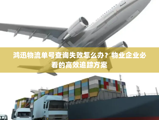 鸿迅物流单号查询失败怎么办？物业企业必看的高效追踪方案