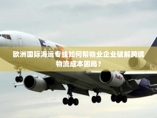 欧洲国际海运专线如何帮物业企业破解跨境物流成本困局? 欧洲国际海运专线如何帮物业企业破解跨境物流成本困局?