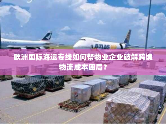 欧洲国际海运专线如何帮物业企业破解跨境物流成本困局? 欧洲国际海运专线如何帮物业企业破解跨境物流成本困局?