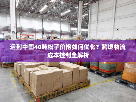 运到中国40吨松子价格如何优化?跨境物流成本控制全解析 运到中国40吨松子价格如何优化?跨境物流成本控制全解析