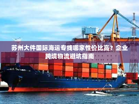 苏州大件国际海运专线哪家性价比高？企业跨境物流避坑指南