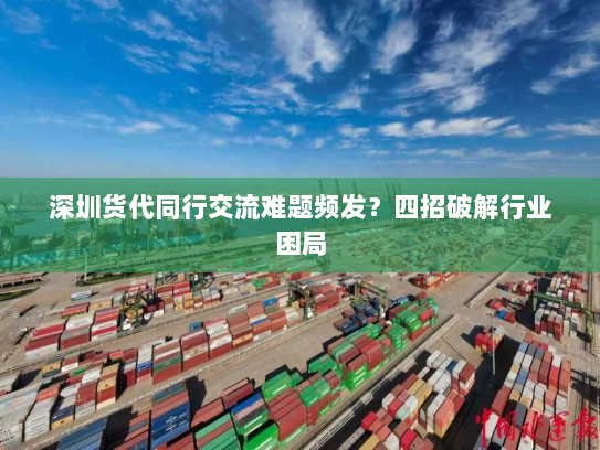 深圳货代同行交流难题频发?四招破解行业困局 深圳货代同行交流难题频发?四招破解行业困局