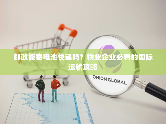 邮政能寄电池快递吗?物业企业必看的国际运输攻略 邮政能寄电池快递吗?物业企业必看的国际运输攻略