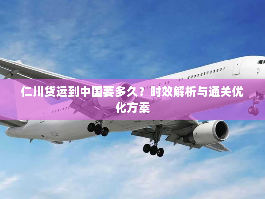 仁川货运到中国要多久?时效解析与通关优化方案 仁川货运到中国要多久?时效解析与通关优化方案