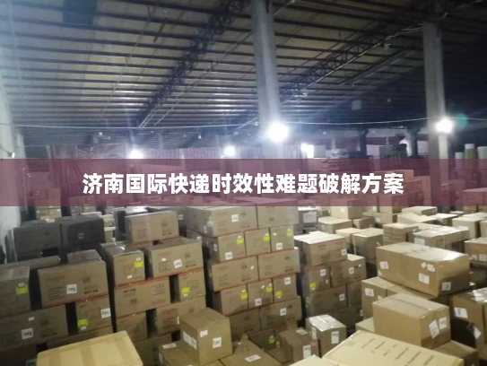 济南国际快递时效性难题破解方案