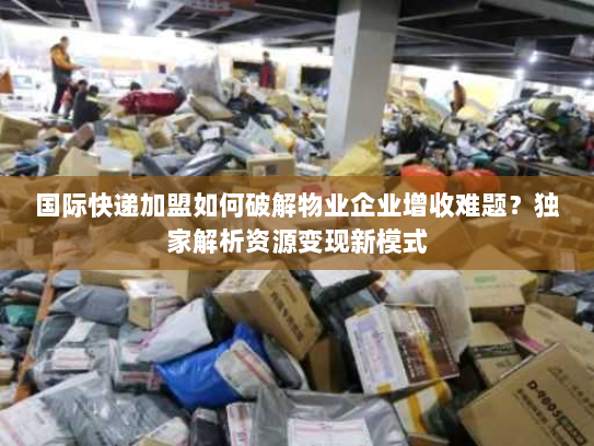 国际快递加盟如何破解物业企业增收难题?独家解析资源变现新模式 国际快递加盟如何破解物业企业增收难题?独家解析资源变现新模式