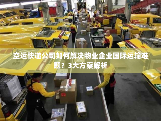 空运快递公司如何解决物业企业国际运输难题？3大方案解析