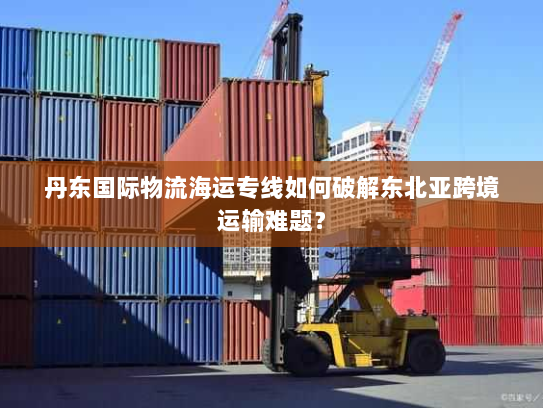 丹东国际物流海运专线如何破解东北亚跨境运输难题? 丹东国际物流海运专线如何破解东北亚跨境运输难题?