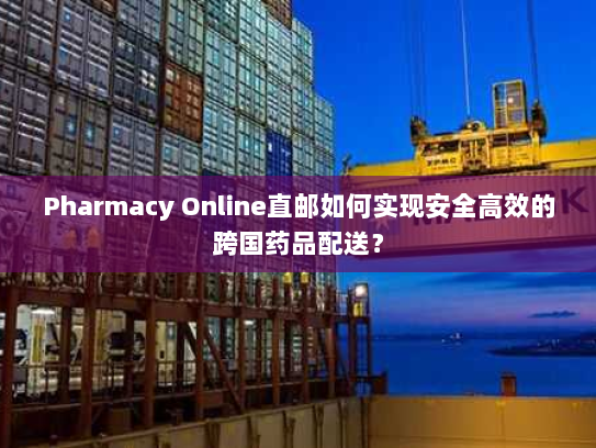 Pharmacy Online直邮如何实现安全高效的跨国药品配送? Pharmacy Online直邮如何实现安全高效的跨国药品配送?