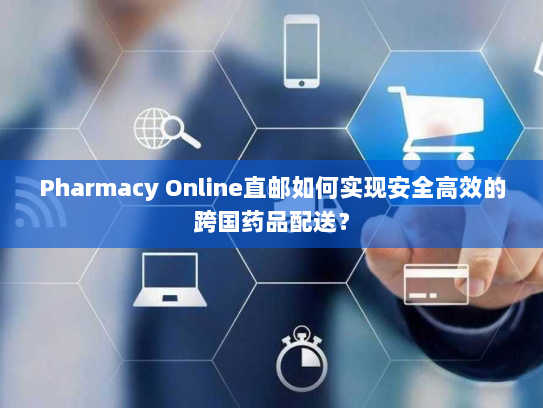 Pharmacy Online直邮如何实现安全高效的跨国药品配送? Pharmacy Online直邮如何实现安全高效的跨国药品配送?