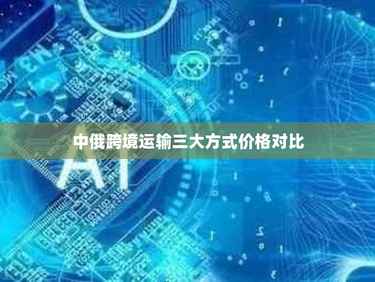 中俄跨境运输三大方式价格对比 中俄跨境运输三大方式价格对比