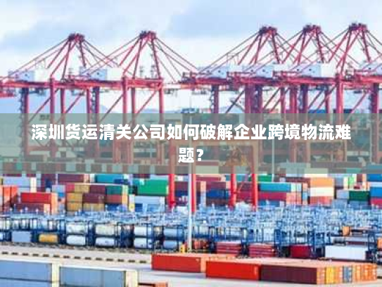 深圳货运清关公司如何破解企业跨境物流难题? 深圳货运清关公司如何破解企业跨境物流难题?